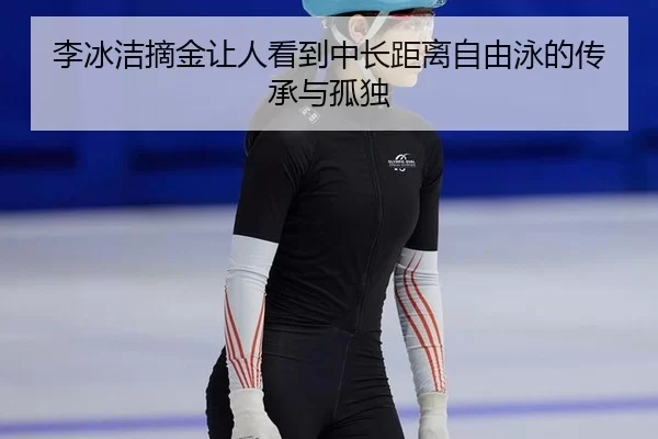 李冰洁摘金让人看到中长距离自由泳的传承与孤独